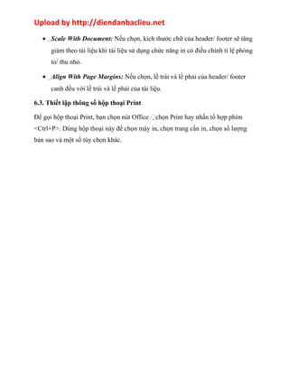 Upload by http://diendanbaclieu.net 
·Scale With Document: Nếu chọn, kích thước chữ của header/ footer sẽ tăng 
giảm theo tài liệu khi tài liệu sử dụng chức năng in có điều chỉnh tỉ lệ phóng 
to/ thu nhỏ. 
·Align With Page Margins: Nếu chọn, lề trái và lề phải của header/ footer 
canh đều với lề trái và lề phải của tài liệu. 
6.3. Thiết lập thông số hộp thoại Print 
Để gọi hộp thoại Print, bạn chọn nút Office chọn Print hay nhấn tổ hợp phím 
<Ctrl+P>. Dùng hộp thoại này để chọn máy in, chọn trang cần in, chọn số lượng 
bản sao và một số tùy chọn khác. 
 