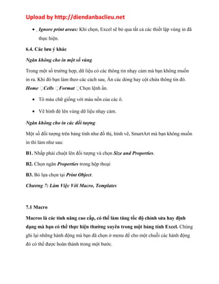 Upload by http://diendanbaclieu.net 
·Ignore print areas: Khi chọn, Excel sẽ bỏ qua tất cả các thiết lập vùng in đã 
thực hiện. 
6.4. Các lưu ý khác 
Ngăn không cho in một số vùng 
Trong một số trường hợp, dữ liệu có các thông tin nhạy cảm mà bạn không muốn 
in ra. Khi đó bạn làm theo các cách sau. Ẩn các dòng hay cột chứa thông tin đó. 
Home Cells Format Chọn lệnh ẩn. 
· Tô màu chữ giống với màu nền của các ô. 
· Vẽ hình đè lên vùng dữ liệu nhạy cảm. 
Ngăn không cho in các đối tượng 
Một số đối tượng trên bảng tính như đồ thị, hình vẽ, SmartArt mà bạn không muốn 
in thì làm như sau: 
B1. Nhấp phải chuột lên đối tượng và chọn Size and Properties. 
B2. Chọn ngăn Properties trong hộp thoại 
B3. Bỏ lựa chọn tại Print Object. 
Chương 7: Làm Việc Với Macro, Templates 
7.1 Macro 
Macros là các tính năng cao cấp, có thể làm tăng tốc độ chỉnh sửa hay định 
dạng mà bạn có thể thực hiện thường xuyên trong một bảng tính Excel. Chúng 
ghi lại những hành động mà bạn đã chọn ở menu để cho một chuỗi các hành động 
đó có thể được hoàn thành trong một bước. 
 