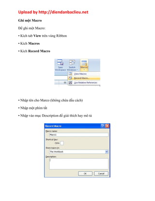 Upload by http://diendanbaclieu.net 
Ghi một Macro 
Để ghi một Macro: 
• Kích tab View trên vùng Ribbon 
• Kích Macros 
• Kích Record Macro 
• Nhập tên cho Marco (không chứa dấu cách) 
• Nhập một phím tắt 
• Nhập vào mục Description để giải thích hay mô tả 
 
