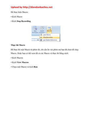Upload by http://diendanbaclieu.net 
Để thực hiện Macro: 
• Kích Macro 
• Kích Stop Recording 
Thực thi Macro 
Để thực thi một Macro từ phím tắt, chỉ cần ấn vào phím mà bạn đã chọn để chạy 
Macro. Hoặc bạn có thể xem tất cả các Macro và thực thi bằng cách: 
• Kích Macros 
• Kích View Macros 
• Chọn một Macro và kích Run 
 