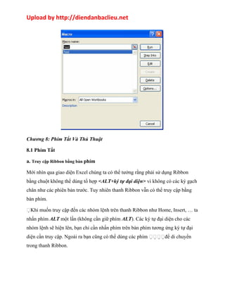 Upload by http://diendanbaclieu.net 
Chương 8: Phím Tắt Và Thủ Thuật 
8.1 Phím Tắt 
a. Truy cập Ribbon bằng bàn phím 
Mới nhìn qua giao diện Excel chúng ta có thể tưởng rằng phải sử dụng Ribbon 
bằng chuột không thể dùng tổ hợp <ALT+ký tự đại diện> vì không có các ký gạch 
chân như các phiên bản trước. Tuy nhiên thanh Ribbon vẫn có thể truy cập bằng 
bàn phím. 
Khi muốn truy cập đến các nhóm lệnh trên thanh Ribbon như Home, Insert, … ta 
nhấn phím ALT một lần (không cần giữ phím ALT). Các ký tự đại diện cho các 
nhóm lệnh sẽ hiện lên, bạn chỉ cần nhấn phím trên bàn phím tương ứng ký tự đại 
diện cần truy cập. Ngoài ra bạn cũng có thể dùng các phím để di chuyển 
trong thanh Ribbon. 
 