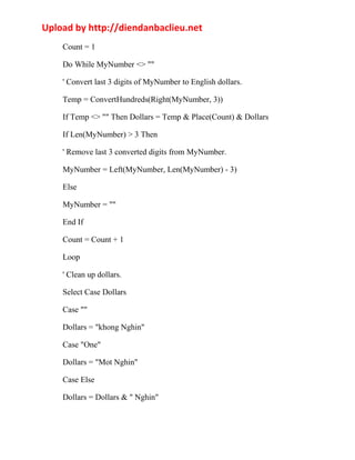 Upload by http://diendanbaclieu.net 
Count = 1 
Do While MyNumber <> "" 
' Convert last 3 digits of MyNumber to English dollars. 
Temp = ConvertHundreds(Right(MyNumber, 3)) 
If Temp <> "" Then Dollars = Temp & Place(Count) & Dollars 
If Len(MyNumber) > 3 Then 
' Remove last 3 converted digits from MyNumber. 
MyNumber = Left(MyNumber, Len(MyNumber) - 3) 
Else 
MyNumber = "" 
End If 
Count = Count + 1 
Loop 
' Clean up dollars. 
Select Case Dollars 
Case "" 
Dollars = "khong Nghin" 
Case "One" 
Dollars = "Mot Nghin" 
Case Else 
Dollars = Dollars & " Nghin" 
 