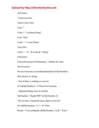 Upload by http://diendanbaclieu.net 
End Select 
' Clean up cents. 
Select Case Cents 
Case "" 
Cents = " va khong Dong" 
Case "One" 
Cents = " va mot Dong" 
Case Else 
Cents = " va " & Cents & " Dong" 
End Select 
ConvertCurrencyToVietnamese = Dollars & Cents 
End Function 
Private Function ConvertHundreds(ByVal MyNumber) 
Dim Result As String 
' Exit if there is nothing to convert. 
If Val(MyNumber) = 0 Then Exit Function 
' Append leading zeros to number. 
MyNumber = Right("000" & MyNumber, 3) 
' Do we have a hundreds place digit to convert? 
If Left(MyNumber, 1) <> "0" Then 
Result = ConvertDigit(Left(MyNumber, 1)) & " Tram " 
 