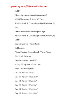 Upload by http://diendanbaclieu.net 
End If 
' Do we have a tens place digit to convert? 
If Mid(MyNumber, 2, 1) <> "0" Then 
Result = Result & ConvertTens(Mid(MyNumber, 2)) 
Else 
' If not, then convert the ones place digit. 
Result = Result & ConvertDigit(Mid(MyNumber, 3)) 
End If 
ConvertHundreds = Trim(Result) 
End Function 
Private Function ConvertTens(ByVal MyTens) 
Dim Result As String 
' Is value between 10 and 19? 
If Val(Left(MyTens, 1)) = 1 Then 
Select Case Val(MyTens) 
Case 10: Result = "Muoi" 
Case 11: Result = "Muoi mot" 
Case 12: Result = "Muoi hai" 
Case 13: Result = "Muoi ba" 
Case 14: Result = "Muoi bon" 
Case 15: Result = "Muoi lam" 
 