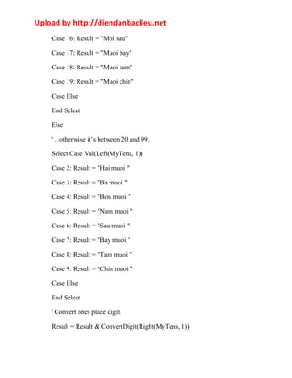 Upload by http://diendanbaclieu.net 
Case 16: Result = "Moi sau" 
Case 17: Result = "Muoi bay" 
Case 18: Result = "Muoi tam" 
Case 19: Result = "Muoi chin" 
Case Else 
End Select 
Else 
' .. otherwise it’s between 20 and 99. 
Select Case Val(Left(MyTens, 1)) 
Case 2: Result = "Hai muoi " 
Case 3: Result = "Ba muoi " 
Case 4: Result = "Bon muoi " 
Case 5: Result = "Nam muoi " 
Case 6: Result = "Sau muoi " 
Case 7: Result = "Bay muoi " 
Case 8: Result = "Tam muoi " 
Case 9: Result = "Chin muoi " 
Case Else 
End Select 
' Convert ones place digit. 
Result = Result & ConvertDigit(Right(MyTens, 1)) 
 