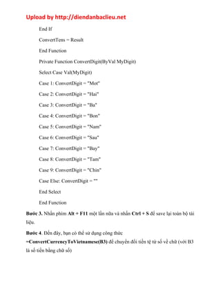 Upload by http://diendanbaclieu.net 
End If 
ConvertTens = Result 
End Function 
Private Function ConvertDigit(ByVal MyDigit) 
Select Case Val(MyDigit) 
Case 1: ConvertDigit = "Mot" 
Case 2: ConvertDigit = "Hai" 
Case 3: ConvertDigit = "Ba" 
Case 4: ConvertDigit = "Bon" 
Case 5: ConvertDigit = "Nam" 
Case 6: ConvertDigit = "Sau" 
Case 7: ConvertDigit = "Bay" 
Case 8: ConvertDigit = "Tam" 
Case 9: ConvertDigit = "Chin" 
Case Else: ConvertDigit = "" 
End Select 
End Function 
Bước 3. Nhấn phím Alt + F11 một lần nữa và nhấn Ctrl + S để save lại toàn bộ tài 
liệu. 
Bước 4. Đến đây, bạn có thể sử dụng công thức 
=ConvertCurrencyToVietnamese(B3) để chuyển đổi tiền tệ từ số về chữ (với B3 
là số tiền bằng chữ số) 
 