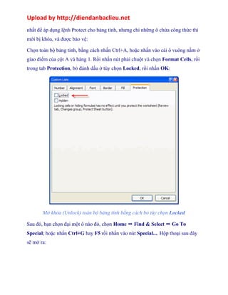 Upload by http://diendanbaclieu.net 
nhất để áp dụng lệnh Protect cho bảng tính, nhưng chỉ những ô chứa công thức thì 
mới bị khóa, và được bảo vệ: 
Chọn toàn bộ bảng tính, bằng cách nhấn Ctrl+A, hoặc nhấn vào cái ô vuông nằm ở 
giao điểm của cột A và hàng 1. Rồi nhấn nút phải chuột và chọn Format Cells, rồi 
trong tab Protection, bỏ đánh dấu ở tùy chọn Locked, rồi nhấn OK: 
Mở khóa (Unlock) toàn bộ bảng tính bằng cách bỏ tùy chọn Locked 
Sau đó, bạn chọn đại một ô nào đó, chọn Home ➝ Find & Select ➝ Go To 
Special; hoặc nhấn Ctrl+G hay F5 rồi nhấn vào nút Special.... Hộp thoại sau đây 
sẽ mở ra: 
 