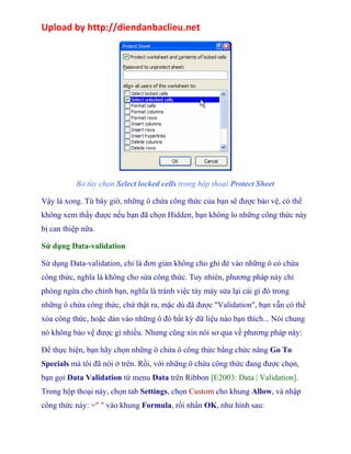 Upload by http://diendanbaclieu.net 
Bỏ tùy chọn Select locked cells trong hộp thoại Protect Sheet 
Vậy là xong. Từ bây giờ, những ô chứa công thức của bạn sẽ được bảo vệ, có thể 
không xem thấy được nếu bạn đã chọn Hidden, bạn không lo những công thức này 
bị can thiệp nữa. 
Sử dụng Data-validation 
Sử dụng Data-validation, chỉ là đơn giản không cho ghi đè vào những ô có chứa 
công thức, nghĩa là không cho sửa công thức. Tuy nhiên, phương pháp này chỉ 
phòng ngừa cho chính bạn, nghĩa là tránh việc táy máy sửa lại cái gì đó trong 
những ô chứa công thức, chứ thật ra, mặc dù đã được "Validation", bạn vẫn có thể 
xóa công thức, hoặc dán vào những ô đó bất kỳ dữ liệu nào bạn thích... Nói chung 
nó không bảo vệ được gì nhiều. Nhưng cũng xin nói sơ qua về phương pháp này: 
Để thực hiện, bạn hãy chọn những ô chứa ô công thức bằng chức năng Go To 
Specials mà tôi đã nói ở trên. Rồi, với những ô chứa công thức đang được chọn, 
bạn gọi Data Validation từ menu Data trên Ribbon [E2003: Data | Validation]. 
Trong hộp thoại này, chọn tab Settings, chọn Custom cho khung Allow, và nhập 
công thức này: =" " vào khung Formula, rồi nhấn OK, như hình sau: 
 