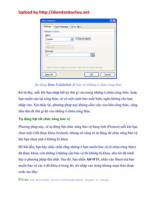 Upload by http://diendanbaclieu.net 
Sử dụng Data Validation để bảo vệ những ô chứa công thức 
Kể từ đây, mỗi khi bạn nhập bất kỳ thứ gì vào trong những ô chứa công thức, hoặc 
bạn muốn sửa lại công thức, sẽ có một cảnh báo xuất hiện, ngăn không cho bạn 
nhập vào. Xin nhắc lại, phương pháp này không cấm việc xóa hẳn công thức, cũng 
như dán đè thứ gì đó vào những ô chứa công thức. 
Tự động bật tắt chức năng bảo vệ 
Phương pháp này, sẽ tự động bật chức năng bảo vệ bảng tính (Protect) mỗi khi bạn 
chọn một ô đã được khóa (locked), nhưng nó cũng sẽ tự động tắt chức năng bảo vệ 
khi bạn chọn một ô không bị khóa. 
Để bắt đầu, bạn hãy chắc chắn rằng những ô bạn muốn bảo vệ (ô chứa công thức) 
đã được khóa, còn những ô không cần bảo vệ thì không bị khóa, như tôi đã trình 
bày ở phương pháp thứ nhất. Sau đó, bạn nhấn Alt+F11, nhấn vào Sheet mà bạn 
muốn bảo vệ các ô đã khóa ở trong đó, rồi nhập vào trong khung soạn thảo đoạn 
code sau đây: 
Private Sub Worksheet_SelectionChange(ByVal Target As Range) 
 
