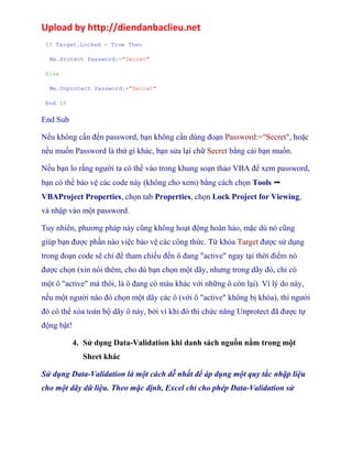 Upload by http://diendanbaclieu.net 
If Target.Locked = True Then 
Me.Protect Password:="Secret" 
Else 
Me.Unprotect Password:="Secret" 
End If 
End Sub 
Nếu không cần đến password, bạn không cần dùng đoạn Password:="Secret", hoặc 
nếu muốn Password là thứ gì khác, bạn sửa lại chữ Secret bằng cái bạn muốn. 
Nếu bạn lo rằng người ta có thể vào trong khung soạn thảo VBA để xem password, 
bạn có thể bảo vệ các code này (không cho xem) bằng cách chọn Tools ➝ 
VBAProject Properties, chọn tab Properties, chọn Lock Project for Viewing, 
và nhập vào một password. 
Tuy nhiên, phương pháp này cũng không hoạt động hoàn hảo, mặc dù nó cũng 
giúp bạn được phần nào việc bảo vệ các công thức. Từ khóa Target được sử dụng 
trong đoạn code sẽ chỉ để tham chiếu đến ô đang "active" ngay tại thời điểm nó 
được chọn (xin nói thêm, cho dù bạn chọn một dãy, nhưng trong dãy đó, chỉ có 
một ô "active" mà thôi, là ô đang có màu khác với những ô còn lại). Vì lý do này, 
nếu một người nào đó chọn một dãy các ô (với ô "active" không bị khóa), thì người 
đó có thể xóa toàn bộ dãy ô này, bởi vì khi đó thì chức năng Unprotect đã được tự 
động bật! 
4. Sử dụng Data-Validation khi danh sách nguồn nằm trong một 
Sheet khác 
Sử dụng Data-Validation là một cách dễ nhất để áp dụng một quy tắc nhập liệu 
cho một dãy dữ liệu. Theo mặc định, Excel chỉ cho phép Data-Validation sử 
 
