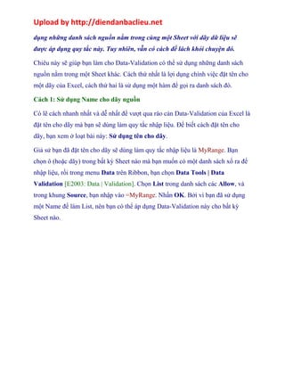 Upload by http://diendanbaclieu.net 
dụng những danh sách nguồn nằm trong cùng một Sheet với dãy dữ liệu sẽ 
được áp dụng quy tắc này. Tuy nhiên, vẫn có cách để lách khỏi chuyện đó. 
Chiêu này sẽ giúp bạn làm cho Data-Validation có thể sử dụng những danh sách 
nguồn nằm trong một Sheet khác. Cách thứ nhất là lợi dụng chính việc đặt tên cho 
một dãy của Excel, cách thứ hai là sử dụng một hàm để gọi ra danh sách đó. 
Cách 1: Sử dụng Name cho dãy nguồn 
Có lẽ cách nhanh nhất và dễ nhất để vượt qua rào cản Data-Validation của Excel là 
đặt tên cho dãy mà bạn sẽ dùng làm quy tắc nhập liệu. Để biết cách đặt tên cho 
dãy, bạn xem ở loạt bài này: Sử dụng tên cho dãy. 
Giả sử bạn đã đặt tên cho dãy sẽ dùng làm quy tắc nhập liệu là MyRange. Bạn 
chọn ô (hoặc dãy) trong bất kỳ Sheet nào mà bạn muốn có một danh sách xổ ra để 
nhập liệu, rồi trong menu Data trên Ribbon, bạn chọn Data Tools | Data 
Validation [E2003: Data | Validation]. Chọn List trong danh sách các Allow, và 
trong khung Source, bạn nhập vào =MyRange. Nhấn OK. Bởi vì bạn đã sử dụng 
một Name để làm List, nên bạn có thể áp dụng Data-Validation này cho bất kỳ 
Sheet nào. 
 