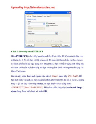 Upload by http://diendanbaclieu.net 
Cách 2: Sử dụng hàm INDIRECT 
Hàm INDIRECT() cho phép bạn tham chiếu đến ô chứa dữ liệu text đại diện cho 
một địa chỉ ô. Và rồi bạn có thể sử dụng ô đó như môt tham chiếu cục bộ, cho dù 
nó tham chiếu đến dữ liệu trong một Sheet khác. Bạn có thể sử dụng tính năng này 
để tham chiếu đến nơi chứa dãy mà bạn sẽ dùng làm danh sách nguồn cho quy tắc 
Data-Validation. 
Giả sử, dãy chứa danh sách nguồn này nằm ở Sheet1, trong dãy $A$1:$A$8. Để 
tạo một Dala-Validation, bạn cũng làm những bước như tôi đã nói ở cách 1, nhưng 
thay vì gõ tên dãy vào trong Source, thì bạn nhập vào đó công thức: 
=INDIRECT("Sheet1!$A$1:$A$8"). Hãy chắc chắn rằng tùy chọn In-cell drop-down 
đang được kích hoạt, và nhấn OK. 
 