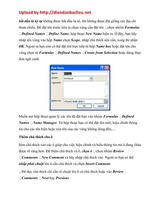 Upload by http://diendanbaclieu.net 
bắt đầu là ký tự không được bắt đầu là số, tên không được đặt giống các địa chỉ 
tham chiếu. Để đặt tên trước tiên ta chọn vùng cần đặt tên chọn nhóm Formulas 
Defined Names Define Name, hộp thoại New Name hiện ra. Ở đây, bạn hãy 
nhập tên vùng vào hộp Name chọn Scope, nhập chú thích nếu cần, xong thì nhấn 
OK. Ngoài ra bạn còn có thể đặt tên trực tiếp từ hộp Name box hoặc đặt tên cho 
vùng chọn từ Formulas Defined Names Create from Selection hoặc dùng thực 
đơn ngữ cảnh. 
Muốn mở hộp thoại quản lý các tên đã đặt bạn vào nhóm Formulas Defined 
Names Name Manager. Từ hộp thoại bạn có thể đặt tên mới, hiệu chỉnh thông 
tin cho các tên hiện hoặc xóa tên của các vùng không dùng đến,… 
Thêm chú thích cho ô 
hêm chú thích vào các ô giúp cho việc hiệu chỉnh và hiểu thông tin mà ô đang chứa 
được rõ ràng hơn. Để thêm chú thích và ô, chọn ô chọn nhóm Review 
Comments New Comment và hãy nhập chú thích vào. Ngoài ra bạn có thể 
nhấp phải chuột lên ô cần chú thích và chọn Insert Comment. 
Để đọc chú thích chỉ cần rê chuột lên ô có chú thích hoặc vào Review 
Comments Next hay Previous. 
 