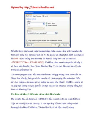 Upload by http://diendanbaclieu.net 
Nếu tên Sheet của bạn có chứa khoảng trắng, hoặc có dấu tiếng Việt, bạn phải đặt 
tên Sheet trong một cặp nháy đơn ('). Ví dụ, giả sử tên Sheet chứa danh sách nguồn 
là Sheet 1 (chứ không phải Sheet1), thì bạn sửa công thức trên lại như sau: 
=INDIRECT("'Sheet 1'!$A$1:$A$8"). Chỗ khác nhau so với công thức hồi nãy là 
có thêm một dấu nhấy đơn (') sau dấu nháy kép ("), và một dấu nháy đơn (') nữa 
trước dấu chấm than (!). 
Xin mở một ngoặc đơn: Nếu như có thể được, khi gặp những tham chiếu đến tên 
Sheet, bạn nên tập thói quen luôn luôn bỏ nó vào trong cặp dấu nháy đơn. Điều 
này, tuy chẳng có tác dụng gì với những tên sheet như Sheet1, DMHH... nhưng nó 
sẽ giúp bạn không bao giờ gặp lỗi, khi bạn hay đặt tên Sheet có khoảng trắng, hay 
là có bỏ dấu tiếng Việt... 
Ưu điểm và Khuyết điểm của cả hai cách đã nêu trên 
Đặt tên cho dãy, và dùng hàm INDIRECT, đều có cái tiện lợi và cả cái bất tiện. 
Tiện lợi của việc đặt tên cho dãy, là việc bạn thay đổi tên Sheet chẳng có ảnh 
hưởng gì đến Data-Validation. Và đó chính là cái bất tiện của việc dùng 
 