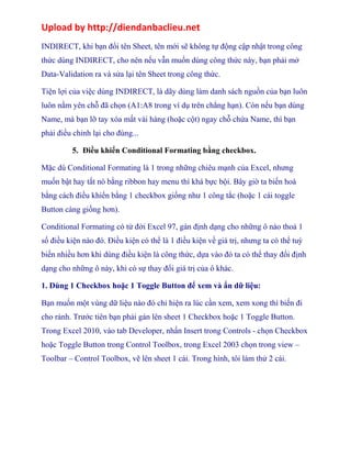 Upload by http://diendanbaclieu.net 
INDIRECT, khi bạn đổi tên Sheet, tên mới sẽ không tự động cập nhật trong công 
thức dùng INDIRECT, cho nên nếu vẫn muốn dùng công thức này, bạn phải mở 
Data-Validation ra và sửa lại tên Sheet trong công thức. 
Tiện lợi của việc dùng INDIRECT, là dãy dùng làm danh sách nguồn của bạn luôn 
luôn nằm yên chỗ đã chọn (A1:A8 trong ví dụ trên chẳng hạn). Còn nếu bạn dùng 
Name, mà bạn lỡ tay xóa mất vài hàng (hoặc cột) ngay chỗ chứa Name, thì bạn 
phải điều chỉnh lại cho đúng... 
5. Điều khiển Conditional Formating bằng checkbox. 
Mặc dù Conditional Formating là 1 trong những chiêu mạnh của Excel, nhưng 
muốn bật hay tắt nó bằng ribbon hay menu thì khá bực bội. Bây giờ ta biến hoá 
bằng cách điều khiển bằng 1 checkbox giống như 1 công tắc (hoặc 1 cái toggle 
Button càng giống hơn). 
Conditional Formating có từ đời Excel 97, gán định dạng cho những ô nào thoả 1 
số điều kiện nào đó. Điều kiện có thể là 1 điều kiện về giá trị, nhưng ta có thể tuỳ 
biến nhiều hơn khi dùng điều kiện là công thức, dựa vào đó ta có thể thay đổi định 
dạng cho những ô này, khi có sự thay đổi giá trị của ô khác. 
1. Dùng 1 Checkbox hoặc 1 Toggle Button để xem và ẩn dữ liệu: 
Bạn muốn một vùng dữ liệu nào đó chỉ hiện ra lúc cần xem, xem xong thì biến đi 
cho rảnh. Trước tiên bạn phải gán lên sheet 1 Checkbox hoặc 1 Toggle Button. 
Trong Excel 2010, vào tab Developer, nhấn Insert trong Controls - chọn Checkbox 
hoặc Toggle Button trong Control Toolbox, trong Excel 2003 chọn trong view – 
Toolbar – Control Toolbox, vẽ lên sheet 1 cái. Trong hình, tôi làm thử 2 cái. 
 