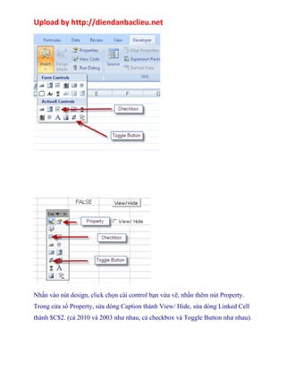 Upload by http://diendanbaclieu.net 
................. 
Nhấn vào nút design, click chọn cái control bạn vừa vẽ, nhấn thêm nút Property. 
Trong cửa sổ Property, sửa dòng Caption thành View/ Hide, sửa dòng Linked Cell 
thành $C$2. (cả 2010 và 2003 như nhau, cả checkbox và Toggle Button như nhau). 
 