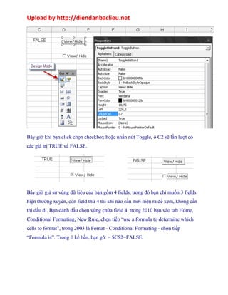 Upload by http://diendanbaclieu.net 
Bây giờ khi bạn click chọn checkbox hoặc nhấn nút Toggle, ô C2 sẽ lần lượt có 
các giá trị TRUE và FALSE. 
.................. 
Bây giờ giả sử vùng dữ liệu của bạn gồm 4 fields, trong đó bạn chỉ muốn 3 fields 
hiện thường xuyên, còn field thứ 4 thì khi nào cần mới hiện ra để xem, không cần 
thì dấu đi. Bạn đánh dấu chọn vùng chứa field 4, trong 2010 bạn vào tab Home, 
Conditional Formating, New Rule, chọn tiếp “use a formula to determine which 
cells to format”, trong 2003 là Fornat - Conditional Formating - chọn tiếp 
“Formula is”. Trong ô kế bến, bạn gõ: = $C$2=FALSE. 
 