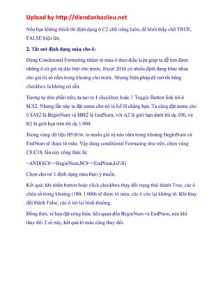 Upload by http://diendanbaclieu.net 
Nếu bạn không thích thì định dạng ô C2 chữ trắng luôn, để khỏi thấy chữ TRUE, 
FALSE hiện lên. 
2. Tắt mở định dạng màu cho ô: 
Dùng Conditional Formating nhằm tô màu ô theo điều kiện giúp ta dễ tìm được 
những ô có giá trị đặc biệt cho trước. Excel 2010 có nhiều định dạng khác nhau 
cho giá trị số nằm trong khoảng cho trước. Nhưng biện pháp để mở tắt bằng 
checkbox là không có sẵn. 
Tương tự như phần trên, ta tạo ra 1 checkbox hoặc 1 Toggle Button link tới ô 
$C$2. Nhưng lần này ta đặt name cho nó là IsFill chẳng hạn. Ta cũng đặt name cho 
ô $A$2 là BeginNum và $B$2 là EndNum, với A2 là giới hạn dưới thí dụ 100, và 
B2 là giới hạn trên thí dụ 1.000. 
Trong vùng dữ liệu B5:B16, ta muốn giá trị nào nằm trong khoảng BeginNum và 
EndNum sẽ được tô màu. Vậy dùng conditional Formating như trên, chọn vùng 
C8:C18, lần này công thức là: 
=AND($C8>=BeginNum,$C8<=EndNum,IsFill) 
Chọn cho nó 1 định dạng màu theo ý muốn. 
Kết quả: khi nhấn button hoặc click checkbox thay đổi trạng thái thành True, các ô 
chứa số trong khoảng (100, 1.000) sẽ được tô màu, các ô còn lại không tô. Khi thay 
đổi thành False, các ô trở lại bình thường. 
Đồng thời, vì bạn đặt công thức liên quan đến BeginNum và EndNum, nên khi 
thay đổi 2 số này, kết quả tô màu cũng thay đổi. 
 
