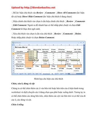 Upload by http://diendanbaclieu.net 
Để ẩn/ hiện chú thích vào Review Comments Show All Comments (ẩn/ hiện 
tất cả) hoặc Show/ Hide Comment (ẩn/ hiện chú thích ô đang chọn). 
Hiệu chỉnh chú thích vào chọn ô cần hiệu chỉnh chú thích Review Comments 
Edit Comment. Ngoài ra để nhanh bạn có thể nhấp phải chuột và chọn Edit 
Comment từ thực đơn ngữ cảnh. 
Xóa chú thích vào chọn ô cần xóa chú thích Review Comments Delete. 
Hoặc nhấp phải chuột và chọn Delete Comment. 
Minh họa cho hiện các chú thích 
Chèn, xóa ô, dòng và cột 
Chúng ta có thể chèn thêm các ô vào bên trái hoặc bên trên của ô hiện hành trong 
worksheet và dịch chuyển các ô đang chọn qua phải hoặc xuống dưới. Tương tự, ta 
có thể chèn thêm các dòng bên trên, chèn thêm các cột vào bên trái và có thể xóa đi 
các ô, các dòng và cột. 
Chèn ô trống 
 