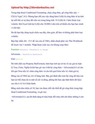 Upload by http://diendanbaclieu.net 
Trong hộp thoại Conditional Formatting, chọn công thức, gõ công thức này: = 
CELL(“type”,A1). Nhưng hạn chế của việc dùng hàm Cell() là công thức sẽ tự tính 
lại mỗi khi có sự thay đổi nhỏ xíu trong bảng tính. Vì Cell() là 1 hàm thuộc loại 
volatile. Khi Excel tính lại Cell() cho 10.000 ô như trên sẽ khiến cho bạn bực mình 
vì chờ đợi. 
Do đó bạn hãy dùng tuyệt chiêu sau đây, đơn giản, dễ làm và không phải hàm loại 
volatile: 
Bạn hãy nhấn Alt – F11 để vào cửa sổ VBA, nhấn chuột phải vào This Workbook 
để insert vào 1 module. Nhập đoạn code sau vào khung soạn thảo: 
Function IsFormula (CheckCells As Range) 
IsFormula = CheckCells.HasFormula 
End Function 
Do tính chất của Property HasFormula, hàm bạn mới tạo sẽ trả về các giá trị luận 
lý True, False. Nghĩa là khi bạn gõ vào ô bất kỳ công thức = IsFormula(A1) sẽ cho 
kết quả True nếu A1 chứa công thức và cho kết quả False nếu A1 chứa giá trị. 
Đóng cửa sổ VBA lại, trở về bảng tính. Bây giờ đánh dấu toàn bộ vùng dữ liệu của 
bạn (có thể chọn dư ra một số cột và dòng, phòng khi bạn cập nhật thêm dữ liệu) 
sao cho ô A1 là ô hiện hành. 
Bằng cách như chiêu số 18, bạn vào được chỗ cần thiết để gõ công thức trong hộp 
thoại Conditional Formatting, và gõ vào: 
=IsFormula(A1), sau đó định dạng tô màu hoặc đổi màu chữ cho khác những ô còn 
lại. 
 