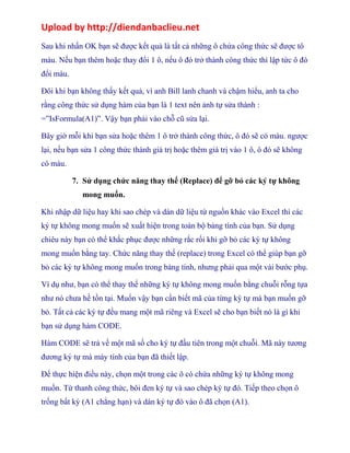 Upload by http://diendanbaclieu.net 
Sau khi nhấn OK bạn sẽ được kết quả là tất cả những ô chứa công thức sẽ được tô 
màu. Nếu bạn thêm hoặc thay đổi 1 ô, nếu ô đó trở thành công thức thì lập tức ô đó 
đổi màu. 
Đôi khi bạn không thấy kết quả, vì anh Bill lanh chanh và chậm hiểu, anh ta cho 
rằng công thức sử dụng hàm của bạn là 1 text nên ảnh tự sửa thành : 
=”IsFormula(A1)”. Vậy bạn phải vào chỗ cũ sửa lại. 
Bây giờ mỗi khi bạn sửa hoặc thêm 1 ô trở thành công thức, ô đó sẽ có màu. ngược 
lại, nếu bạn sửa 1 công thức thành giá trị hoặc thêm giá trị vào 1 ô, ô đó sẽ không 
có màu. 
7. Sử dụng chức năng thay thế (Replace) để gỡ bỏ các ký tự không 
mong muốn. 
Khi nhập dữ liệu hay khi sao chép và dán dữ liệu từ nguồn khác vào Excel thì các 
ký tự không mong muốn sẽ xuất hiện trong toàn bộ bảng tính của bạn. Sử dụng 
chiêu này bạn có thể khắc phục được những rắc rối khi gỡ bỏ các ký tự không 
mong muốn bằng tay. Chức năng thay thế (replace) trong Excel có thể giúp bạn gỡ 
bỏ các ký tự không mong muốn trong bảng tính, nhưng phải qua một vài bước phụ. 
Ví dụ như, bạn có thể thay thế những ký tự không mong muốn bằng chuỗi rỗng tựa 
như nó chưa hề tồn tại. Muốn vậy bạn cần biết mã của từng ký tự mà bạn muốn gỡ 
bỏ. Tất cả các ký tự đều mang một mã riêng và Excel sẽ cho bạn biết nó là gì khi 
bạn sử dụng hàm CODE. 
Hàm CODE sẽ trả về một mã số cho ký tự đầu tiên trong một chuỗi. Mã này tương 
đương ký tự mà máy tính của bạn đã thiết lập. 
Để thực hiện điều này, chọn một trong các ô có chứa những ký tự không mong 
muốn. Từ thanh công thức, bôi đen ký tự và sao chép ký tự đó. Tiếp theo chọn ô 
trống bất kỳ (A1 chẳng hạn) và dán ký tự đó vào ô đã chọn (A1). 
 