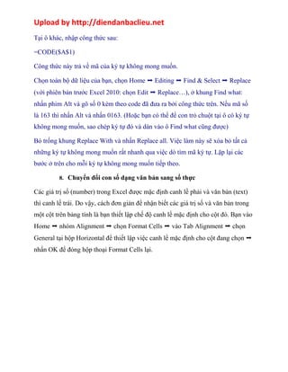 Upload by http://diendanbaclieu.net 
Tại ô khác, nhập công thức sau: 
=CODE($A$1) 
Công thức này trả về mã của ký tự không mong muốn. 
Chọn toàn bộ dữ liệu của bạn, chọn Home ➝ Editing ➝ Find & Select ➝ Replace 
(với phiên bản trước Excel 2010: chọn Edit ➝ Replace…), ở khung Find what: 
nhấn phim Alt và gõ số 0 kèm theo code đã đưa ra bởi công thức trên. Nếu mã số 
là 163 thì nhấn Alt và nhấn 0163. (Hoặc bạn có thể để con trỏ chuột tại ô có ký tự 
không mong muốn, sao chép ký tự đó và dán vào ô Find what cũng được) 
Bỏ trống khung Replace With và nhấn Replace all. Việc làm này sẽ xóa bỏ tất cả 
những ký tự không mong muốn rất nhanh qua việc dò tìm mã ký tự. Lặp lại các 
bước ở trên cho mỗi ký tự không mong muốn tiếp theo. 
8. Chuyển đổi con số dạng văn bản sang số thực 
Các giá trị số (number) trong Excel được mặc định canh lề phải và văn bản (text) 
thì canh lế trái. Do vậy, cách đơn giản để nhận biết các giá trị số và văn bản trong 
một cột trên bảng tính là bạn thiết lập chế độ canh lề mặc định cho cột đó. Bạn vào 
Home ➝ nhóm Alignment ➝ chọn Format Cells ➝ vào Tab Alignment ➝ chọn 
General tại hộp Horizontal để thiết lập việc canh lề mặc định cho cột đang chọn ➝ 
nhấn OK để đóng hộp thoại Format Cells lại. 
 