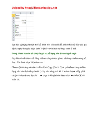 Upload by http://diendanbaclieu.net 
Bạn kéo cột rộng ra một ít để đễ phân biệt việc canh lề, khi đó bạn sẽ thấy các giá 
trị số, ngày tháng sẽ được canh lề phải và văn bản sẽ được canh lề trái. 
Dùng Paste Special để chuyển giá trị số dạng văn bản sang số thực 
Đây là cách nhanh và dễ dàng nhất để chuyển các giá trị số dang văn bản sang số 
thực. Các bước thực hiện như sau: 
Chọn một ô trống nào đó và nhấn lệnh Copy (Ctrl + C)➝ quét chọn vùng số liệu 
dạng văn bản định chuyển đổi (ví dụ như vùng A1:A9 ở hình trên) ➝ nhấp phải 
chuột và chọn Paste Special… ➝ chọn Add tại nhóm Operation ➝ nhấn OK để 
hoàn tất. 
 