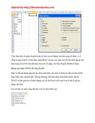 Upload by http://diendanbaclieu.net 
Việc làm trên sẽ giúp chuyển toàn số các con số dạng văn bản sang số thực, vì ô 
rỗng có giá trị là 0 và khi bạn cộng bất kỳ số nào vào một con số lưu dưới dạng văn 
bản trong Excel thì bạn đã làm cho con số dạng văn bản chuyển thành số thực. 
Dùng các hàm TEXT để chuyển đổi 
Bạn có thể áp dụng nguyên tắc như cách trên vào một số hàm có sẵn của Excel để 
thực hiện việc chuyển đổi. Thông thường, khi bạn dùng một hàm thuộc nhóm 
TEXT và kết quả trả về dưới dạng con số thì Excel vẫn xem con số đó là giá trị 
dạng văn bản. 
Giả sử bạn có một vùng dữ liệu A1:A7 như hình sau: 
 