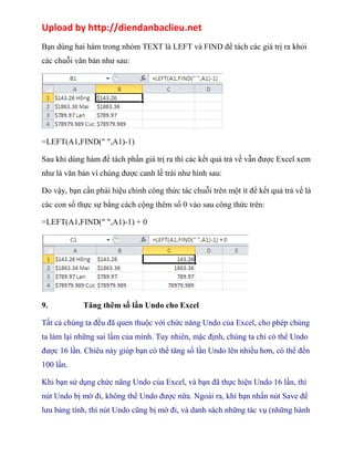 Upload by http://diendanbaclieu.net 
Bạn dùng hai hàm trong nhóm TEXT là LEFT và FIND để tách các giá trị ra khỏi 
các chuỗi văn bản như sau: 
=LEFT(A1,FIND(" ",A1)-1) 
Sau khi dùng hàm để tách phần giá trị ra thì các kết quả trả về vẫn được Excel xem 
như là văn bản vì chúng được canh lề trái như hình sau: 
Do vậy, bạn cần phải hiệu chỉnh công thức tác chuỗi trên một ít để kết quả trả về là 
các con số thực sự bằng cách cộng thêm số 0 vào sau công thức trên: 
=LEFT(A1,FIND(" ",A1)-1) + 0 
9. Tăng thêm số lần Undo cho Excel 
Tất cả chúng ta đều đã quen thuộc với chức năng Undo của Excel, cho phép chúng 
ta làm lại những sai lầm của mình. Tuy nhiên, mặc định, chúng ta chỉ có thể Undo 
được 16 lần. Chiêu này giúp bạn có thể tăng số lần Undo lên nhiều hơn, có thể đến 
100 lần. 
Khi bạn sử dụng chức năng Undo của Excel, và bạn đã thực hiện Undo 16 lần, thì 
nút Undo bị mờ đi, không thể Undo được nữa. Ngoài ra, khi bạn nhấn nút Save để 
lưu bảng tính, thì nút Undo cũng bị mờ đi, và danh sách những tác vụ (những hành 
 