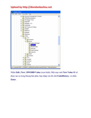 Upload by http://diendanbaclieu.net 
Nhấn Edit | New | DWORD Value (xem hình). Một mục mới New Value #1 sẽ 
được tạo ra trong khung bên phải, bạn nhập vào đó chữ UndoHistory, và nhấn 
Enter. 
 