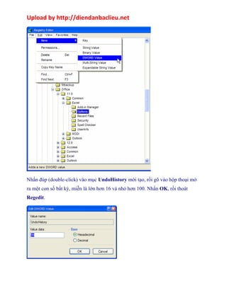 Upload by http://diendanbaclieu.net 
Nhấn đúp (double-click) vào mục UndoHistory mới tạo, rồi gõ vào hộp thoại mở 
ra một con số bất kỳ, miễn là lớn hơn 16 và nhỏ hơn 100. Nhấn OK, rồi thoát 
Regedit. 
 