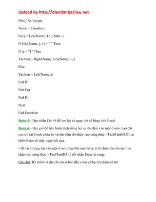 Upload by http://diendanbaclieu.net 
Dim j As Integer 
Name = Trim(ten) 
For j = Len(Name) To 1 Step -1 
If Mid(Name, j, 1) = " " Then 
If lg = "1" Then 
Tachten = Right(Name, Len(Name) - j) 
Else 
Tachten = Left(Name, j) 
End If 
Exit For 
End If 
Next 
End Function 
Bước 5:- Bạn nhấn Ctrl+S để lưu lại và quay trở về bảng tính Excel. 
Bước 6:- Bây giờ để tiến hành tách riêng họ và tên đệm vào một ô mới, bạn đặt 
con trỏ tại ô mới chứa họ và tên đệm rồi nhập vào công thức =TachTen(B3,0) và 
nhấn Enter sẽ thấy ngay kết quả. 
- Để tách riêng tên vào một ô mới, bạn đặt con trỏ tại ô sẽ chứa tên cần tách và 
nhập vào công thức =TachTen(B3,1) rồi nhấn Enter là xong. 
Ghi chú: B3 chính là địa chỉ của ô ban đầu chứa cả họ, tên đệm và tên. 
 