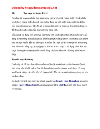 Upload by http://diendanbaclieu.net 
11. Tạo mục lục trong Excel 
Nếu bạn đã tốn quá nhiều thời gian trong một workbook (bảng tính) với rất nhiều 
worksheet (trang tính), bạn sẽ cảm thông được sự khó khăn trong việc tìm kiếm 
một trang tính nào đó. Khi đó, có lẽ ta nên lập một chỉ mục các trang tính đang có 
để thuận tiện cho việc điều hướng trong bảng tính. 
Bằng cách sử dụng một chỉ mục các trang tính sẽ cho phép bạn nhanh chóng và dễ 
dàng điều hướng trong bảng tính, chỉ bằng một cú nhấp chuột sẽ đưa bạn đến chính 
xác nơi bạn muốn đến mà không lo bị nhầm lẫn. Bạn có thể tạo một chỉ mục trong 
một vài cách: bằng tay, tự động tạo ra bởi mã VBA, hoặc là sử dụng trình đơn tùy 
chọn theo ngữ cảnh (thậm chí có thể dùng các hàm Macro4 – không trình bày ở 
đây). 
Tạo chỉ mục thủ công 
Cách này rất dễ làm, bạn chỉ cần chèn mới một worksheet và đăt cho nó một cái 
tên, ví dụ như tên là Index. Sau đó, bạn nhận vào tên của các worksheet có trong 
workbook và tạo các siêu liên kết (hyperlink) đến các worksheet tương ứng với tên 
mà bạn nhập. 
Để tạo hyperlink bạn chọn tên sheet, sau đó vào Insert | chọn Hyperlink tại nhóm 
Links | Insert | Hyperlinks] hoặc nhấn phím tắt là Ctrl+K để mở hộp thoại Insert 
Hyperlink. 
 