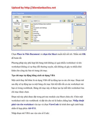 Upload by http://diendanbaclieu.net 
Chọn Place in This Document và chọn tên Sheet muốn kết nối tới. Nhấn nút OK 
để hoàn tất. 
Phương pháp này phù hợp khi bảng tính không có quá nhiều worksheet và tên 
worksheet không có sự thay đổi thường xuyên, nếu không sẽ gây ra nhiều khó 
khăn cho công tác bảo trì trang chỉ mục. 
Tạo chỉ mục tự động bằng cách sử dụng VBA 
Một cách thay thế khác là sử dụng VBA để tự động tạo ra các chỉ mục. Đoạn mã 
sau đây sẽ tự động tạo ra một bảng chỉ mục liên kết đến tất cả các worksheet mà 
bạn có trong workbook. Bảng chỉ mục này sẽ được tạo lại mỗi khi worksheet lưu 
chỉ mục được chọn. 
Đoạn mã này phải được đặt trong private module của Sheet chứa chỉ. Chèn một 
worksheet mới vào workbook và đặt tên cho nó là Index chẳng hạn. Nhấp chuột 
phải vào tên worksheet vừa tạo và chọn ViewCode từ trình đơn ngữ cảnh hoặc 
nhấn tổ hợp phím Alt+F11. 
Nhập đoạn mã VBA sau vào cửa sổ Code: 
 