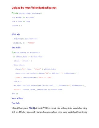 Upload by http://diendanbaclieu.net 
Private Sub Worksheet_Activate() 
Dim wSheet As Worksheet 
Dim lCount As Long 
lCount = 1 
With Me 
.Columns(1).ClearContents 
.Cells(1, 1) = "INDEX" 
End With 
For Each wSheet In Worksheets 
If wSheet.Name <> Me.Name Then 
lCount = lCount + 1 
With wSheet 
.Range("A1").Name = "Start" & wSheet.Index 
.Hyperlinks.Add Anchor:=.Range("A1"), Address:="", SubAddress:= _ 
"Index", TextToDisplay:="Back to Index" 
End With 
Me.Hyperlinks.Add Anchor:=Me.Cells(lCount, 1), Address:="", SubAddress:= _ 
"Start" & wSheet.Index, TextToDisplay:=wSheet.Name 
End If 
Next wSheet 
End Sub 
Nhấn tổ hợp phím Alt+Q để thoát VBE và trở về cửa sổ bảng tính, sau đó lưu bảng 
tính lại. Để chạy đoạn mã vừa tạo, bạn dùng chuột chọn sang worksheet khác trong 
 