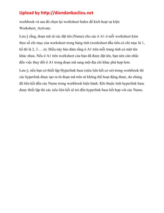 Upload by http://diendanbaclieu.net 
workbook và sau đó chọn lại worksheet Index để kích hoạt sự kiện 
Worksheet_Activate. 
Lưu ý rằng, đoạn mã sẽ các đặt tên (Name) cho các ô A1 ở mỗi worksheet kèm 
theo số chỉ mục của worksheet trong bảng tính (worksheet đầu tiên có chỉ mục là 1, 
kế đó là 2, 3…. n). Điều này bảo đảm rằng ô A1 trên mỗi trang tính có một tên 
khác nhau. Nếu ô A1 trên worksheet của bạn đã được đặt tên, bạn nên cân nhắc 
đến việc thay đổi ô A1 trong đoạn mã sang một địa chỉ khác phù hợp hơn. 
Lưu ý, nếu bạn có thiết lập Hyperlink base (siêu liên kết cơ sở) trong workbook thì 
các hyperlink được tạo ra từ đoạn mã trên sẽ không thể hoạt động được, do chúng 
đã liên kết đến các Name trong workbook hiện hành. Khi thuộc tính hyperlink base 
được thiết lập thì các siêu liên kết sẽ trỏ đến hyperlink base kết hợp với các Name. 
 