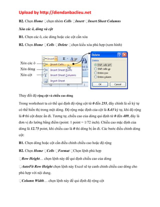 Upload by http://diendanbaclieu.net 
B2. Chọn Home chọn nhóm Cells Insert Insert Sheet Columns 
Xóa các ô, dòng và cột 
B1. Chọn các ô, các dòng hoặc các cột cần xóa 
B2. Chọn Home Cells Delete chọn kiểu xóa phù hợp (xem hình) 
Thay đổi độ rộng cột và chiều cao dòng 
Trong worksheet ta có thể qui định độ rộng cột từ 0 đến 255, đây chính là số ký tự 
có thể hiển thị trong một dòng. Độ rộng mặc định của cột là 8.43 ký tự, khi độ rộng 
là 0 thì cột được ẩn đi. Tương tự, chiều cao của dòng qui định từ 0 đến 409, đây là 
đơn vị đo lường bằng điểm (point: 1 point = 1/72 inch). Chiều cao mặc định của 
dòng là 12.75 point, khi chiều cao là 0 thì dòng bị ẩn đi. Các bước điều chỉnh dòng 
cột: 
B1. Chọn dòng hoặc cột cần điều chỉnh chiều cao hoặc độ rộng 
B2. Chọn Home Cells Format Chọn lệnh phù hợp 
Row Height… chọn lệnh này để qui định chiều cao của dòng 
AutoFit Row Height chọn lệnh này Excel sẽ tự canh chỉnh chiều cao dòng cho 
phù hợp với nội dung. 
Column Width… chọn lệnh này để qui định độ rộng cột 
 