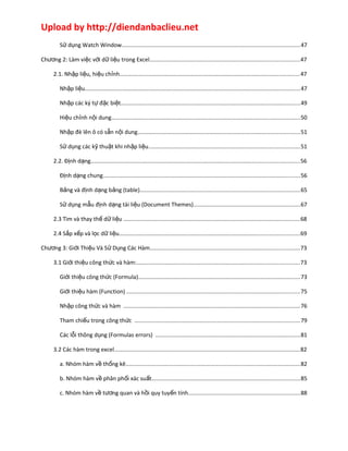 Upload by http://diendanbaclieu.net 
Sử dụng Watch Window................................................................................................................47 
Chương 2: Làm việc với dữ liệu trong Excel..............................................................................................47 
2.1. Nhập liệu, hiệu chỉnh.................................................................................................................47 
Nhập liệu.......................................................................................................................................47 
Nhập các ký tự đặc biệt.................................................................................................................49 
Hiệu chỉnh nội dung......................................................................................................................50 
Nhập đè lên ô có sẵn nội dung......................................................................................................51 
Sử dụng các kỹ thuật khi nhập liệu...............................................................................................51 
2.2. Định dạng...................................................................................................................................56 
Định dạng chung............................................................................................................................56 
Bảng và định dạng bảng (table).....................................................................................................65 
Sử dụng mẫu định dạng tài liệu (Document Themes)...................................................................67 
2.3 Tìm và thay thế dữ liệu ...............................................................................................................68 
2.4 Sắp xếp và lọc dữ liệu.................................................................................................................69 
Chương 3: Giới Thiệu Và Sử Dụng Các Hàm..............................................................................................73 
3.1 Giới thiệu công thức và hàm:......................................................................................................73 
Giới thiệu công thức (Formula)......................................................................................................73 
Giới thiệu hàm (Function) .............................................................................................................75 
Nhập công thức và hàm ...............................................................................................................76 
Tham chiếu trong công thức ........................................................................................................79 
Các lỗi thông dụng (Formulas errors) ...........................................................................................81 
3.2 Các hàm trong excel.....................................................................................................................82 
a. Nhóm hàm về thống kê..............................................................................................................82 
b. Nhóm hàm về phân phối xác suất.............................................................................................85 
c. Nhóm hàm về tương quan và hồi quy tuyến tính......................................................................88 
 