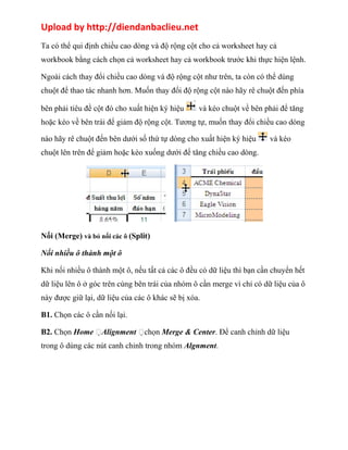 Upload by http://diendanbaclieu.net 
Ta có thể qui định chiều cao dòng và độ rộng cột cho cả worksheet hay cả 
workbook bằng cách chọn cả worksheet hay cả workbook trước khi thực hiện lệnh. 
Ngoài cách thay đổi chiều cao dòng và độ rộng cột như trên, ta còn có thể dùng 
chuột để thao tác nhanh hơn. Muốn thay đổi độ rộng cột nào hãy rê chuột đến phía 
bên phải tiêu đề cột đó cho xuất hiện ký hiệu và kéo chuột về bên phải để tăng 
hoặc kéo về bên trái để giảm độ rộng cột. Tương tự, muốn thay đổi chiều cao dòng 
nào hãy rê chuột đến bên dưới số thứ tự dòng cho xuất hiện ký hiệu và kéo 
chuột lên trên để giảm hoặc kéo xuống dưới để tăng chiều cao dòng. 
Nối (Merge) và bỏ nối các ô (Split) 
Nối nhiều ô thành một ô 
Khi nối nhiều ô thành một ô, nếu tất cả các ô đều có dữ liệu thì bạn cần chuyển hết 
dữ liệu lên ô ở góc trên cùng bên trái của nhóm ô cần merge vì chỉ có dữ liệu của ô 
này được giữ lại, dữ liệu của các ô khác sẽ bị xóa. 
B1. Chọn các ô cần nối lại. 
B2. Chọn Home Alignment chọn Merge & Center. Để canh chỉnh dữ liệu 
trong ô dùng các nút canh chỉnh trong nhóm Algnment. 
 