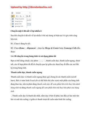 Upload by http://diendanbaclieu.net 
Chuyển một ô đã nối về lại nhiều ô 
Sau khi chuyển ô đã nối về lại nhiều ô thì nội dung sẽ hiện tại ô ở góc trên cùng 
bên trái. 
B1. Chọn ô đang bị nối. 
B2. Chọn Home Alignment chọn lại Merge & Center hoặc Unmerge Cells đều 
được. 
1.4. Di chuyển trong bảng tính và sử dụng phím tắt 
Bạn có thể dùng chuột, các phím , thanh cuốn dọc, thanh cuốn ngang, sheet 
tab, các tổ hợp phím tắt đề di chuyển qua lại giữa các sheet hay đi đến các nơi bất 
kỳ trong bảng tính. 
Thanh cuốn dọc, thanh cuốn ngang 
Thanh cuốn dọc và thanh cuốn ngang được gọi chung là các thanh cuốn (scroll 
bars). Bởi vì màn hình Excel chỉ có thể hiển thị (cho xem) một phần của bảng tính 
đang thao tác, nên ta phải dùng thanh cuốn dọc để xem phần bên trên hay bên dưới 
bảng tính và dùng thanh cuốn ngang để xem phần bên trái hay bên phải của bảng 
tính. 
Thanh cuốn dọc là thanh dài nhất, nằm dọc ở bên lề phải; hai đầu có hai mũi tên 
lên và mũi tên xuống; ở giữa có thanh trượt để cuốn màn hình lên xuống. 
 