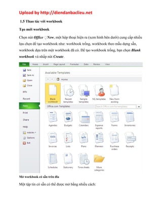 Upload by http://diendanbaclieu.net 
1.5 Thao tác với workbook 
Tạo mới workbook 
Chọn nút Office New, một hộp thoại hiện ra (xem hình bên dưới) cung cấp nhiều 
lựa chọn để tạo workbook như: workbook trống, workbook theo mẫu dựng sẵn, 
workbook dựa trên một workbook đã có. Để tạo workbook trống, bạn chọn Blank 
workbook và nhấp nút Create. 
Mở workbook có sẵn trên đĩa 
Một tập tin có sẵn có thể được mở bằng nhiều cách: 
 