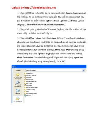 Upload by http://diendanbaclieu.net 
1. Chọn nút Office chọn tên tập tin trong danh sách Recent Documents, có 
thể có tối đa 50 tên tập tin được sử dụng gần đây nhất trong danh sách này 
(để điều chỉnh thì nhấn vào nút Office Excel Options Advance phần 
Display Show this number of Recent Documents ). 
2. Dùng trình quản lý tập tin như Windows Explorer, tìm đến nơi lưu trữ tập 
tin và nhấp chuột hai lần lên tên tập tin. 
3. Chọn nút Office Open, hộp thoại Open hiện ra. Trong hộp thoại Open, 
chúng ta phải tìm đến nơi lưu trữ tập tin (tại Look In) và chọn tên tập tin cần 
mở sau đó nhấn nút Open để mở tập tin. Các tùy chọn của nút Open trong 
hộp thoại Open: Open (mở bình thường), Open Read-Only (Không lưu đè 
được những thay đổi), Open as Copy (Tạo bản sao của tập tin và mở ra), 
Open in Browser (Mở tập tin bằng trình duyệt web mặc định), Open and 
Repair (Rất hữu dụng trong trường hợp tập tin bị lỗi). 
 
