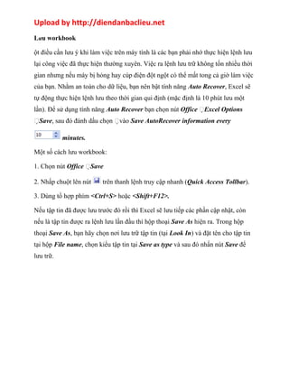 Upload by http://diendanbaclieu.net 
Lưu workbook 
ột điều cần lưu ý khi làm việc trên máy tính là các bạn phải nhớ thực hiện lệnh lưu 
lại công việc đã thực hiện thường xuyên. Việc ra lệnh lưu trữ không tốn nhiều thời 
gian nhưng nếu máy bị hỏng hay cúp điện đột ngột có thể mất tong cả giờ làm việc 
của bạn. Nhằm an toàn cho dữ liệu, bạn nên bật tính năng Auto Recover, Excel sẽ 
tự động thực hiện lệnh lưu theo thời gian qui định (mặc định là 10 phút lưu một 
lần). Để sử dụng tính năng Auto Recover bạn chọn nút Office Excel Options 
Save, sau đó đánh dấu chọn vào Save AutoRecover information every 
minutes. 
Một số cách lưu workbook: 
1. Chọn nút Office Save 
2. Nhấp chuột lên nút trên thanh lệnh truy cập nhanh (Quick Access Tollbar). 
3. Dùng tổ hợp phím <Ctrl+S> hoặc <Shift+F12>. 
Nếu tập tin đã được lưu trước đó rồi thì Excel sẽ lưu tiếp các phần cập nhật, còn 
nếu là tập tin được ra lệnh lưu lần đầu thì hộp thoại Save As hiện ra. Trong hộp 
thoại Save As, bạn hãy chọn nơi lưu trữ tập tin (tại Look In) và đặt tên cho tập tin 
tại hộp File name, chọn kiểu tập tin tại Save as type và sau đó nhấn nút Save để 
lưu trữ. 
 