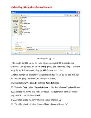 Upload by http://diendanbaclieu.net 
Minh họa lưu tập tin 
Qui tắt đặt tên: Đặt tên tập tin Excel dùng chung qui tắt đặt tên tập tin của 
Windows. Tên tập tin có thể dài tới 255 ký tự bao gồm cả khoảng trắng. Tuy nhiên 
trong tên tập tin không được dùng các ký hiệu như:  ? : * “ < > | 
Để bảo mật tập tin, chúng ta có thể gán mật mã bảo vệ, khi đó cần phải biết mật 
mã mới được phép mở tập tin (trừ những cách tà đạo!). 
B1. Nhấn nút Office Save As, hộp thoại Save As hiện ra. 
B2. Nhấn nút Tools chọn General Options…, hộp thoại General Options hiện ra 
B3. Nhập mật mã mở và hiệu chỉnh workbook (hai mật mã này nên khác nhau để 
tăng bảo mật). Sau đó nhấn nút OK 
B4. Xác nhận lại mật mã mở workbook. Sau đó nhấn nút OK 
B5. Xác nhận lại mật mã hiệu chỉnh workbook. Sau đó nhấn nút OK 
 