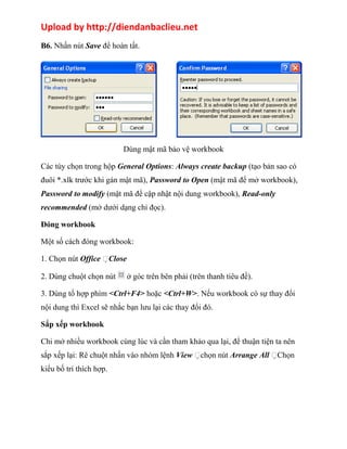 Upload by http://diendanbaclieu.net 
B6. Nhấn nút Save để hoàn tất. 
Dùng mật mã bảo vệ workbook 
Các tùy chọn trong hộp General Options: Always create backup (tạo bản sao có 
đuôi *.xlk trước khi gán mật mã), Password to Open (mật mã để mở workbook), 
Password to modify (mật mã để cập nhật nội dung workbook), Read-only 
recommended (mở dưới dạng chỉ đọc). 
Đóng workbook 
Một số cách đóng workbook: 
1. Chọn nút Office Close 
2. Dùng chuột chọn nút ở góc trên bên phải (trên thanh tiêu đề). 
3. Dùng tổ hợp phím <Ctrl+F4> hoặc <Ctrl+W>. Nếu workbook có sự thay đổi 
nội dung thì Excel sẽ nhắc bạn lưu lại các thay đổi đó. 
Sắp xếp workbook 
Chi mở nhiều workbook cùng lúc và cần tham khảo qua lại, để thuận tiện ta nên 
sắp xếp lại: Rê chuột nhấn vào nhóm lệnh View chọn nút Arrange All Chọn 
kiểu bố trí thích hợp. 
 