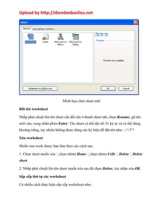 Upload by http://diendanbaclieu.net 
Minh họa chèn sheet mới 
Đổi tên worksheet 
Nhấp phải chuột lên tên sheet cần đổi tên ở thanh sheet tab, chọn Rename, gõ tên 
mới vào, xong nhấn phím Enter. Tên sheet có thể dài tới 31 ký tự và có thể dùng 
khoảng trắng, tuy nhiên không được dùng các ký hiệu để đặt tên như: : /  ? * 
Xóa worksheet 
Muốn xóa work sheet, bạn làm theo các cách sau: 
1. Chọn sheet muốn xóa chọn nhóm Home chọn nhóm Cells Delete Delete 
sheet 
2. Nhấp phải chuột lên tên sheet muốn xóa sau đó chọn Delete, xác nhận xóa OK. 
Sắp xếp thứ tự các worksheet 
Có nhiều cách thực hiện sắp xếp worksheet như: 
 