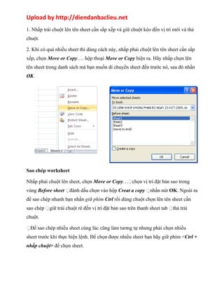 Upload by http://diendanbaclieu.net 
1. Nhấp trái chuột lên tên sheet cần sắp xếp và giữ chuột kéo đến vị trí mới và thả 
chuột. 
2. Khi có quá nhiều sheet thì dùng cách này, nhấp phải chuột lên tên sheet cần sắp 
xếp, chọn Move or Copy…. hộp thoại Move or Copy hiện ra. Hãy nhấp chọn lên 
tên sheet trong danh sách mà bạn muốn di chuyển sheet đến trước nó, sau đó nhấn 
OK. 
Sao chép worksheet 
Nhấp phải chuột lên sheet, chọn Move or Copy…chọn vị trí đặt bản sao trong 
vùng Before sheet đánh dấu chọn vào hộp Creat a copy nhấn nút OK. Ngoài ra 
để sao chép nhanh bạn nhấn giữ phím Ctrl rồi dùng chuột chọn lên tên sheet cần 
sao chép giữ trái chuột rê đến vị trí đặt bản sao trên thanh sheet tab thả trái 
chuột. 
Để sao chép nhiều sheet cùng lúc cũng làm tương tự nhưng phải chọn nhiều 
sheet trước khi thực hiện lệnh. Để chọn được nhiều sheet bạn hãy giữ phím <Ctrl + 
nhấp chuột> để chọn sheet. 
 