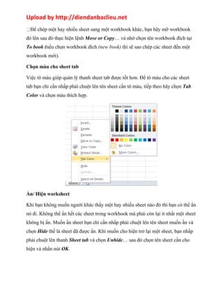 Upload by http://diendanbaclieu.net 
Để chép một hay nhiều sheet sang một workbook khác, bạn hãy mỡ workbook 
đó lên sau đó thực hiện lệnh Move or Copy… và nhớ chọn tên workbook đích tại 
To book (nếu chọn workbook đích (new book) thì sẽ sao chép các sheet đến một 
workbook mới). 
Chọn màu cho sheet tab 
Việc tô màu giúp quản lý thanh sheet tab được tốt hơn. Để tô màu cho các sheet 
tab bạn chỉ cần nhấp phải chuột lên tên sheet cần tô màu, tiếp theo hãy chọn Tab 
Color và chọn màu thích hợp. 
Ẩn/ Hiện worksheet 
Khi bạn không muốn ngưới khác thấy một hay nhiều sheet nào đó thì bạn có thể ẩn 
nó đi. Không thể ẩn hết các sheet trong workbook mà phải còn lại ít nhất một sheet 
không bị ẩn. Muốn ẩn sheet bạn chỉ cần nhấp phải chuột lên tên sheet muốn ần và 
chọn Hide thế là sheet đã được ẩn. Khi muốn cho hiện trở lại một sheet, bạn nhấp 
phải chuột lên thanh Sheet tab và chọn Unhide… sau đó chọn tên sheet cần cho 
hiện và nhấn nút OK. 
 