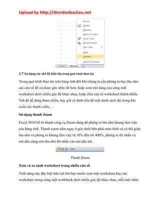 Upload by http://diendanbaclieu.net 
1.7 Sử dụng các chế độ hiển thị trong quá trình thao tác 
Trong quá trình thao tác trên bảng tính đôi khi chúng ta cần phóng to hay thu nhỏ 
các cửa sổ để có được góc nhìn tốt hơn, hoặc xem nội dung của cùng một 
worksheet dưới nhiều góc độ khác nhau, hoặc chia cửa sổ worksheet thành nhiều 
Tab để dễ dàng tham chiếu, hay giữ cố định tiêu đề một danh sách dài trong khi 
cuốn các thanh cuốn,… 
Sử dụng thanh Zoom 
Excel 2010 bố trí thanh công cụ Zoom dùng để phóng to thu nhỏ khung làm việc 
của bảng tính. Thanh zoom nằm ngay ở góc dưới bên phải màn hình và có thể giúp 
thu nhỏ và phóng to khung làm việc từ 10% đến tới 400%, phóng to thì nhấn và 
nút dấu cộng còn thu nhỏ thì nhấn vào nút dấu trừ. 
Thanh Zoom 
Xem và so sánh worksheet trong nhiều cửa sổ 
Tính năng này đặc biệt hữu ích khi bạn muốn xem một worksheet hay các 
worksheet trong cùng một workbook dưới nhiều góc độ khác nhau, mỗi một nhân 
 