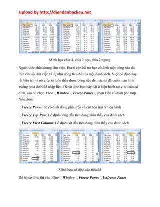 Upload by http://diendanbaclieu.net 
Minh họa chia 4, chia 2 dọc, chia 2 ngang 
Ngoài việc chia khung làm việc, Excel còn hỗ trợ bạn cố định một vùng nào đó 
trên cửa sổ làm việc ví dụ như dòng tiêu đề của một danh sách. Việc cố định này 
rất hữu ích vì nó giúp ta luôn thấy được dòng tiêu đề mặc dù đã cuốn màn hình 
xuống phía dưới để nhập liệu. Để cố định bạn hãy đặt ô hiện hành tại vị trí cần cố 
định, sau đó chọn View Window Freeze Panes chọn kiểu cố định phù hợp. 
Nếu chọn: 
Freeze Panes: Sẽ cố định dòng phía trên và cột bên trái ô hiện hành 
Freeze Top Row: Cố định dòng đầu tiên đang nhìn thấy của danh sách 
Freeze First Column: Cố định cột đầu tiên đang nhìn thấy của danh sách 
Minh họa cố định các tiêu đề 
Để bỏ cố định thì vào View Window Freeze Panes Unfreeze Panes 
 